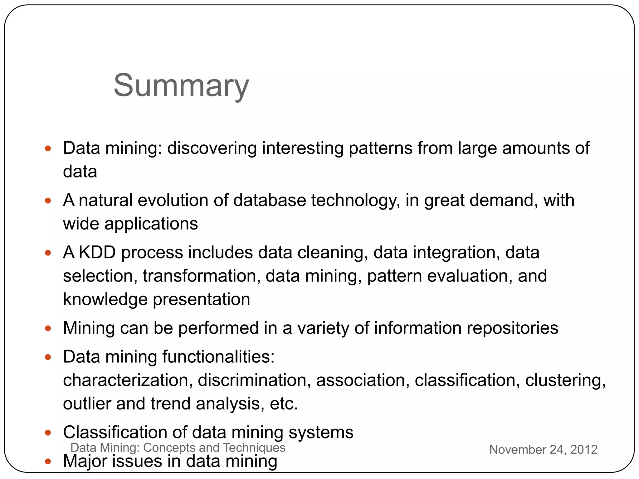 Summary
     Data mining: discovering interesting patterns from large amounts of
      data
     A natural evolution of database technology, in great demand, with
      wide applications
     A KDD process includes data cleaning, data integration, data
      selection, transformation, data mining, pattern evaluation, and
      knowledge presentation
     Mining can be performed in a variety of information repositories
     Data mining functionalities:
      characterization, discrimination, association, classification, clustering,
      outlier and trend analysis, etc.
     Classification of data mining systems
3      Data Mining: Concepts and Techniques                     November 24, 2012
1    Major issues in data mining
 