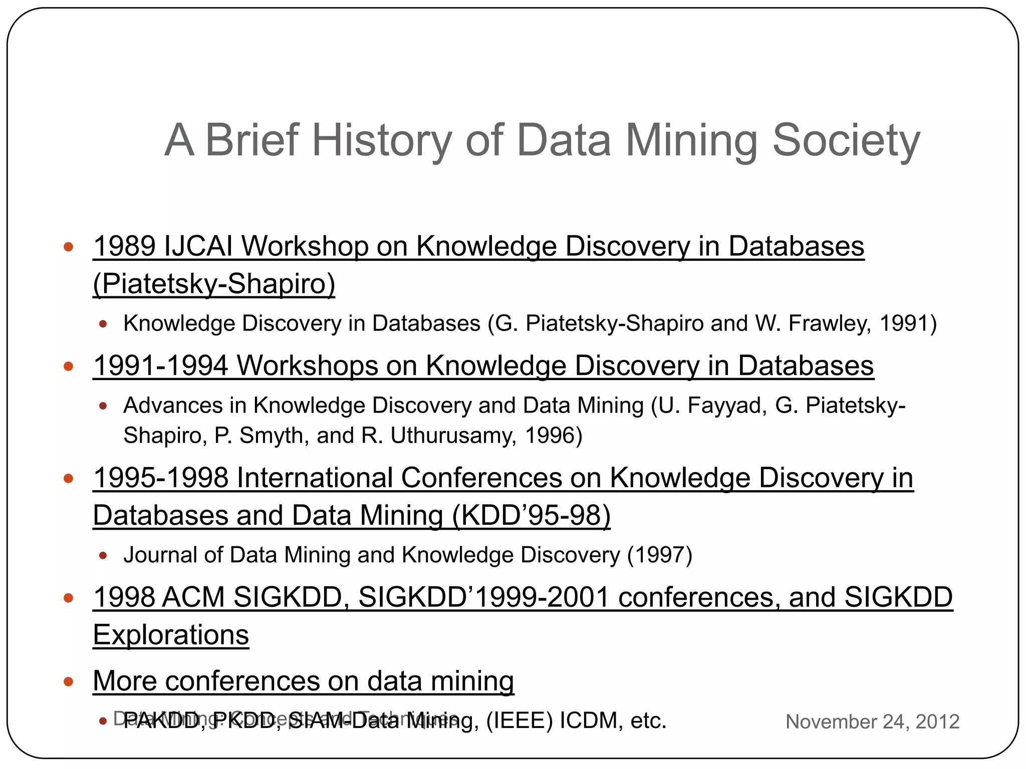 A Brief History of Data Mining Society

     1989 IJCAI Workshop on Knowledge Discovery in Databases
      (Piatetsky-Shapiro)
       Knowledge Discovery in Databases (G. Piatetsky-Shapiro and W. Frawley, 1991)

     1991-1994 Workshops on Knowledge Discovery in Databases
       Advances in Knowledge Discovery and Data Mining (U. Fayyad, G. Piatetsky-
        Shapiro, P. Smyth, and R. Uthurusamy, 1996)
     1995-1998 International Conferences on Knowledge Discovery in
      Databases and Data Mining (KDD’95-98)
       Journal of Data Mining and Knowledge Discovery (1997)

     1998 ACM SIGKDD, SIGKDD’1999-2001 conferences, and SIGKDD
      Explorations
     More conferences on data mining
3
       Data Mining: Concepts and Techniques (IEEE) ICDM, etc.
         PAKDD, PKDD, SIAM-Data Mining,                              November 24, 2012
2
 