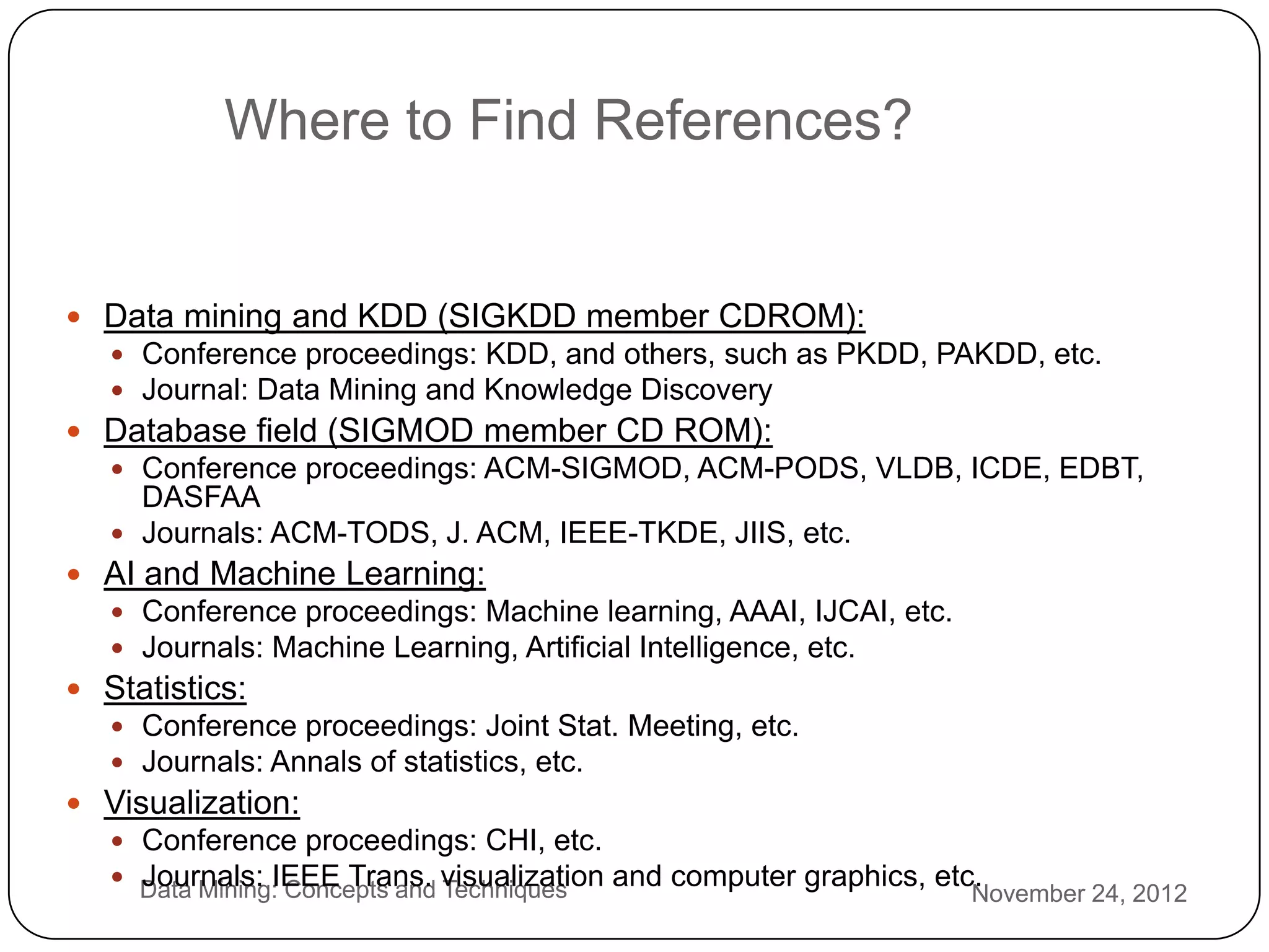 Where to Find References?


     Data mining and KDD (SIGKDD member CDROM):
        Conference proceedings: KDD, and others, such as PKDD, PAKDD, etc.
        Journal: Data Mining and Knowledge Discovery
     Database field (SIGMOD member CD ROM):
        Conference proceedings: ACM-SIGMOD, ACM-PODS, VLDB, ICDE, EDBT,
         DASFAA
        Journals: ACM-TODS, J. ACM, IEEE-TKDE, JIIS, etc.
     AI and Machine Learning:
        Conference proceedings: Machine learning, AAAI, IJCAI, etc.
        Journals: Machine Learning, Artificial Intelligence, etc.
     Statistics:
        Conference proceedings: Joint Stat. Meeting, etc.
        Journals: Annals of statistics, etc.
     Visualization:
        Conference proceedings: CHI, etc.
3       Data Mining: Concepts and visualization and computer graphics, etc.
         Journals: IEEE Trans. Techniques
                                                                           November 24, 2012
3
 