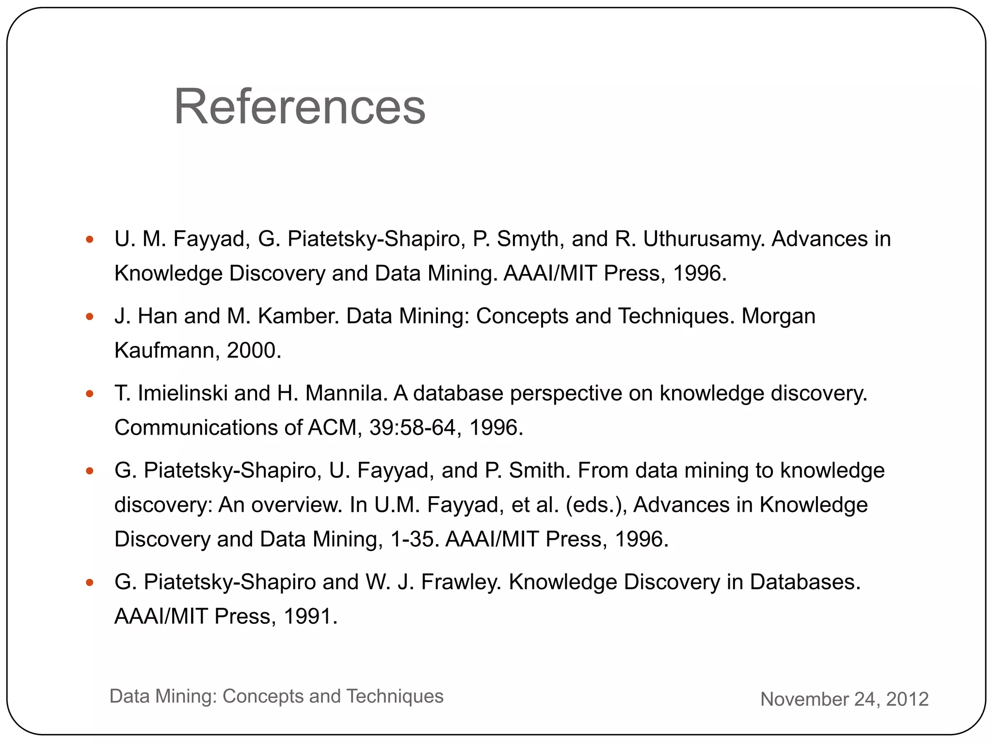 References

       U. M. Fayyad, G. Piatetsky-Shapiro, P. Smyth, and R. Uthurusamy. Advances in
        Knowledge Discovery and Data Mining. AAAI/MIT Press, 1996.
       J. Han and M. Kamber. Data Mining: Concepts and Techniques. Morgan
        Kaufmann, 2000.
       T. Imielinski and H. Mannila. A database perspective on knowledge discovery.
        Communications of ACM, 39:58-64, 1996.
       G. Piatetsky-Shapiro, U. Fayyad, and P. Smith. From data mining to knowledge
        discovery: An overview. In U.M. Fayyad, et al. (eds.), Advances in Knowledge
        Discovery and Data Mining, 1-35. AAAI/MIT Press, 1996.
       G. Piatetsky-Shapiro and W. J. Frawley. Knowledge Discovery in Databases.
        AAAI/MIT Press, 1991.


3       Data Mining: Concepts and Techniques                             November 24, 2012
4
 