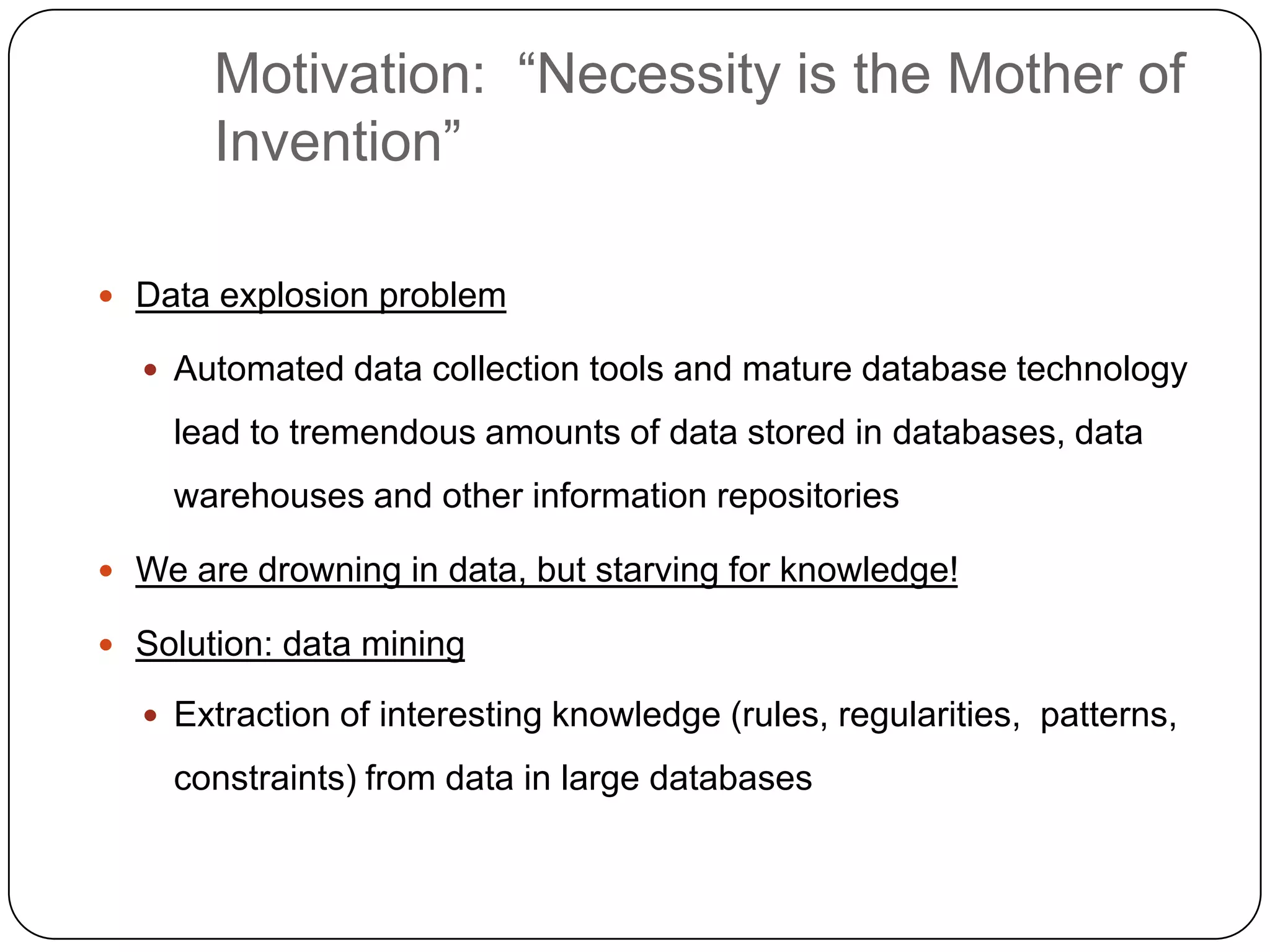 Motivation: ―Necessity is the Mother of
           Invention‖

     Data explosion problem

       Automated data collection tools and mature database technology

        lead to tremendous amounts of data stored in databases, data
        warehouses and other information repositories

     We are drowning in data, but starving for knowledge!

     Solution: data mining

       Extraction of interesting knowledge (rules, regularities, patterns,

        constraints) from data in large databases


4
 