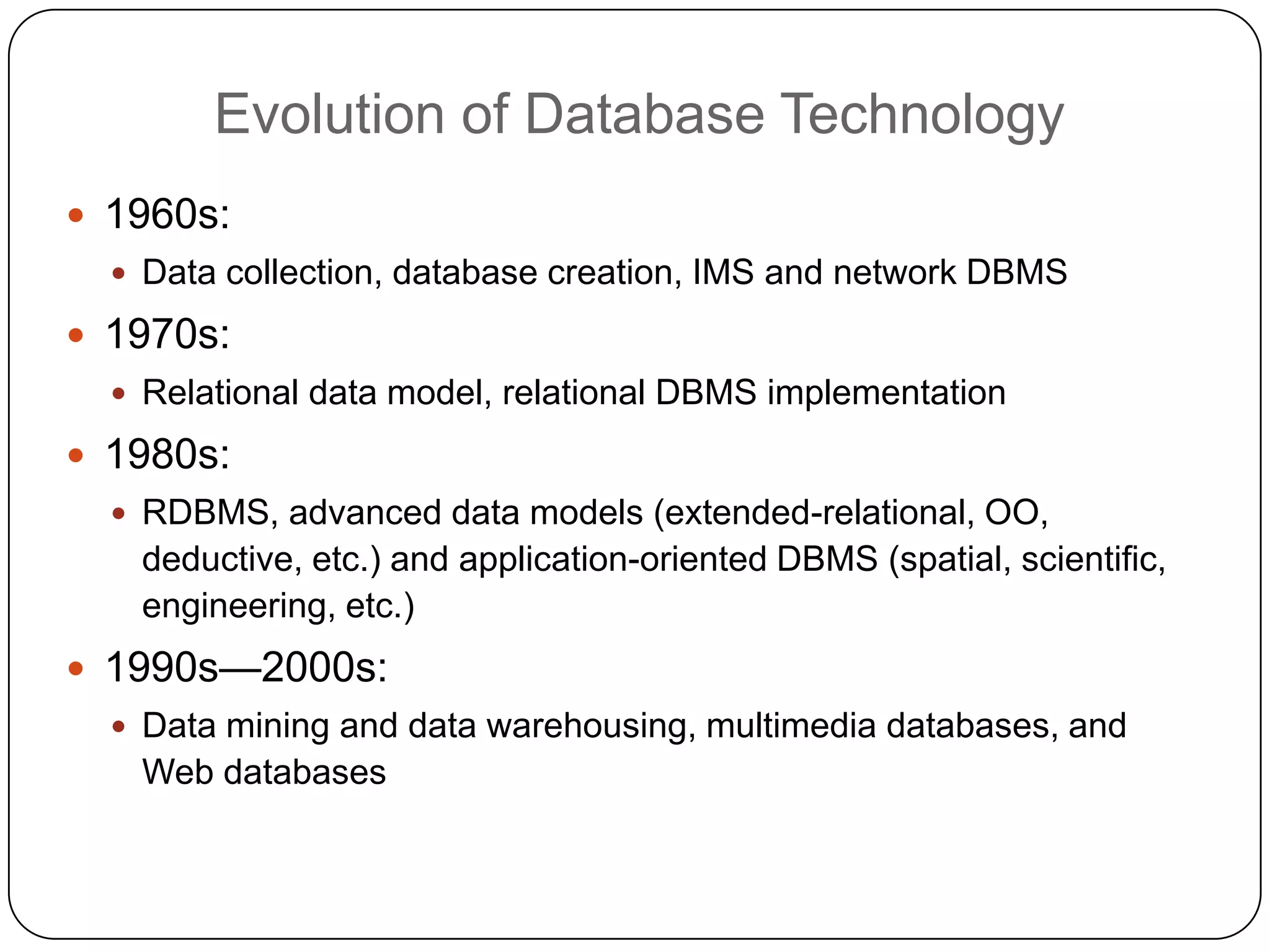 Evolution of Database Technology
     1960s:
       Data collection, database creation, IMS and network DBMS

     1970s:
       Relational data model, relational DBMS implementation

     1980s:
       RDBMS, advanced data models (extended-relational, OO,
       deductive, etc.) and application-oriented DBMS (spatial, scientific,
       engineering, etc.)
     1990s—2000s:
       Data mining and data warehousing, multimedia databases, and
       Web databases


5
 