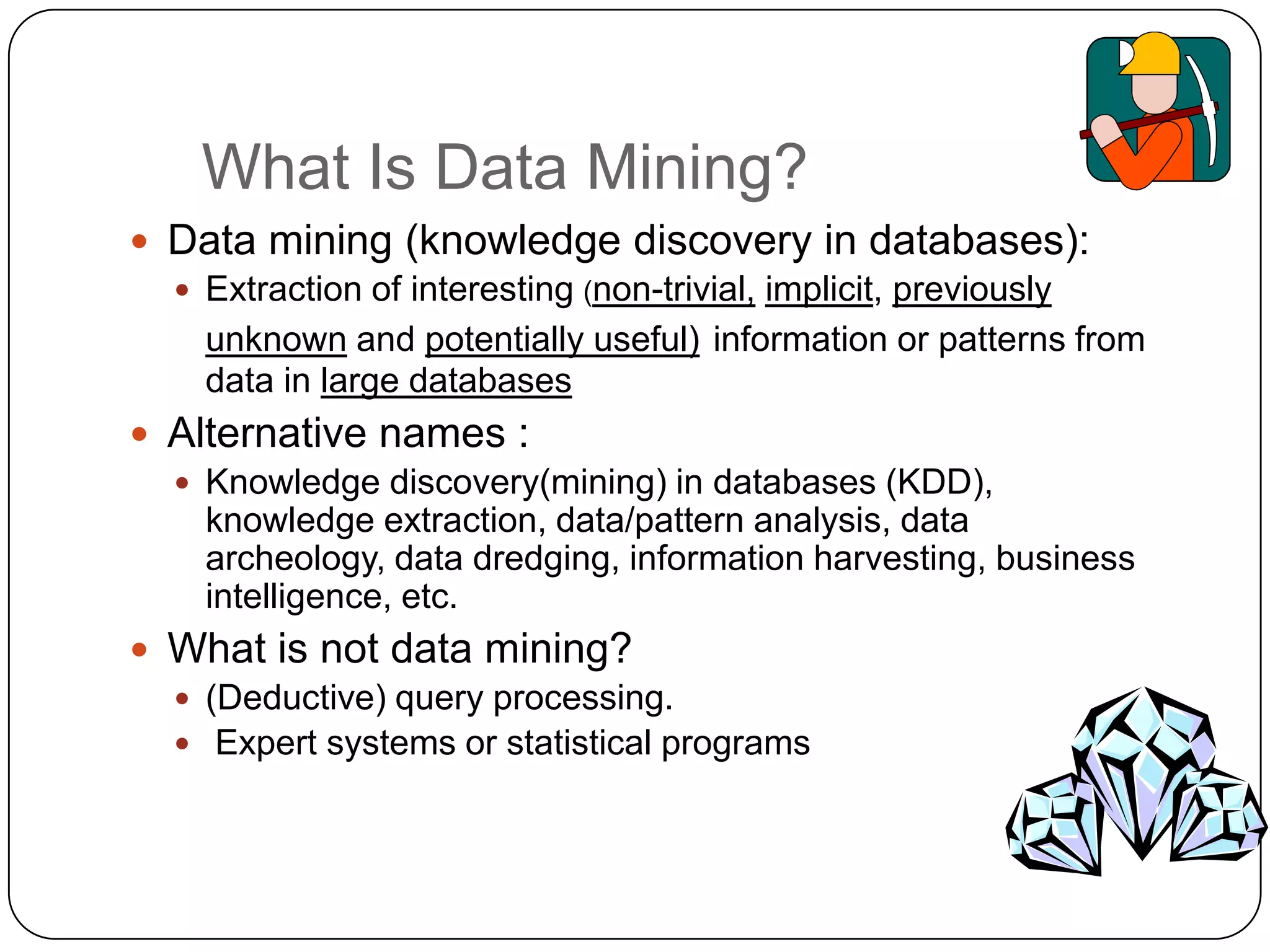What Is Data Mining?
     Data mining (knowledge discovery in databases):
       Extraction of interesting (non-trivial, implicit, previously
        unknown and potentially useful) information or patterns from
        data in large databases
     Alternative names :
       Knowledge discovery(mining) in databases (KDD),
        knowledge extraction, data/pattern analysis, data
        archeology, data dredging, information harvesting, business
        intelligence, etc.
     What is not data mining?
       (Deductive) query processing.
       Expert systems or statistical programs



7
 