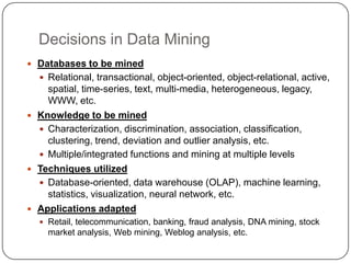 Decisions in Data Mining
 Databases to be mined
   Relational, transactional, object-oriented, object-relational, active,
    spatial, time-series, text, multi-media, heterogeneous, legacy,
    WWW, etc.
 Knowledge to be mined
   Characterization, discrimination, association, classification,
    clustering, trend, deviation and outlier analysis, etc.
   Multiple/integrated functions and mining at multiple levels
 Techniques utilized
   Database-oriented, data warehouse (OLAP), machine learning,
    statistics, visualization, neural network, etc.
 Applications adapted
   Retail, telecommunication, banking, fraud analysis, DNA mining, stock
    market analysis, Web mining, Weblog analysis, etc.
 