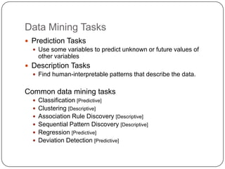 Data Mining Tasks
 Prediction Tasks
   Use some variables to predict unknown or future values of
    other variables
 Description Tasks
   Find human-interpretable patterns that describe the data.


Common data mining tasks
   Classification [Predictive]
   Clustering [Descriptive]
   Association Rule Discovery [Descriptive]
   Sequential Pattern Discovery [Descriptive]
   Regression [Predictive]
   Deviation Detection [Predictive]
 