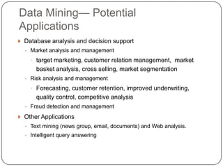 Data Mining— Potential
    Applications
     Database analysis and decision support
      ◦ Market analysis and management

         target marketing, customer relation management, market
          basket analysis, cross selling, market segmentation
      ◦ Risk analysis and management

         Forecasting, customer retention, improved underwriting,
          quality control, competitive analysis
      ◦ Fraud detection and management

     Other Applications
      ◦ Text mining (news group, email, documents) and Web analysis.
      ◦ Intelligent query answering


1
2
 