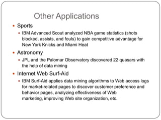 Other Applications
     Sports
       IBM Advanced Scout analyzed NBA game statistics (shots
       blocked, assists, and fouls) to gain competitive advantage for
       New York Knicks and Miami Heat
     Astronomy
       JPL and the Palomar Observatory discovered 22 quasars with
       the help of data mining
     Internet Web Surf-Aid
       IBM Surf-Aid applies data mining algorithms to Web access logs
       for market-related pages to discover customer preference and
       behavior pages, analyzing effectiveness of Web
       marketing, improving Web site organization, etc.

1
3
 