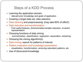 Steps of a KDD Process
     Learning the application domain:
      ◦ relevant prior knowledge and goals of application
     Creating a target data set: data selection
     Data cleaning and preprocessing: (may take 60% of effort!)
     Data reduction and transformation:
      ◦ Find useful features, dimensionality/variable reduction, invariant
          representation.
     Choosing functions of data mining
      ◦   summarization, classification, regression, association, clustering.
     Choosing the mining algorithm(s)
     Data mining: search for patterns of interest
     Pattern evaluation and knowledge presentation
      ◦ visualization, transformation, removing redundant patterns, etc.
     Use of discovered knowledge

1
5
 