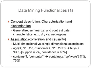 Data Mining Functionalities (1)

     Concept description: Characterization and
     discrimination
      ◦ Generalize, summarize, and contrast data
       characteristics, e.g., dry vs. wet regions
     Association (correlation and causality)
      ◦ Multi-dimensional vs. single-dimensional association
      ◦ age(X, ―20..29‖) ^ income(X, ―20..29K‖)  buys(X,
        ―PC‖) [support = 2%, confidence = 60%]
      ◦ contains(T, ―computer‖)  contains(x, ―software‖) [1%,
        75%]
1
9
 