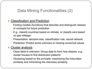 Data Mining Functionalities (2)

     Classification and Prediction
      ◦ Finding models (functions) that describe and distinguish classes
        or concepts for future prediction
      ◦ E.g., classify countries based on climate, or classify cars based
        on gas mileage
      ◦ Presentation: decision-tree, classification rule, neural network
      ◦ Prediction: Predict some unknown or missing numerical values

     Cluster analysis
      ◦ Class label is unknown: Group data to form new classes, e.g.,
        cluster houses to find distribution patterns
      ◦ Clustering based on the principle: maximizing the intra-class
        similarity and minimizing the interclass similarity
2
0
 