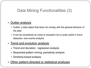 Data Mining Functionalities (3)

     Outlier analysis
       Outlier: a data object that does not comply with the general behavior of
        the data
       It can be considered as noise or exception but is quite useful in fraud
        detection, rare events analysis

     Trend and evolution analysis
       Trend and deviation: regression analysis

       Sequential pattern mining, periodicity analysis

       Similarity-based analysis

2    Other pattern-directed or statistical analyses
1
 