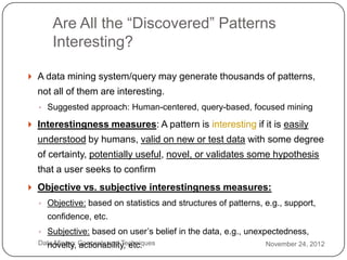 Are All the ―Discovered‖ Patterns
          Interesting?

     A data mining system/query may generate thousands of patterns,
      not all of them are interesting.
      ◦ Suggested approach: Human-centered, query-based, focused mining

     Interestingness measures: A pattern is interesting if it is easily
      understood by humans, valid on new or test data with some degree
      of certainty, potentially useful, novel, or validates some hypothesis
      that a user seeks to confirm
     Objective vs. subjective interestingness measures:
      ◦ Objective: based on statistics and structures of patterns, e.g., support,
        confidence, etc.
      ◦ Subjective: based on user’s belief in the data, e.g., unexpectedness,
2     Data Mining: Concepts and Techniques
        novelty, actionability, etc.                               November 24, 2012
2
 