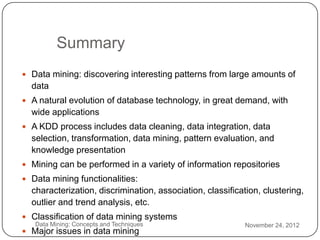 Summary
     Data mining: discovering interesting patterns from large amounts of
      data
     A natural evolution of database technology, in great demand, with
      wide applications
     A KDD process includes data cleaning, data integration, data
      selection, transformation, data mining, pattern evaluation, and
      knowledge presentation
     Mining can be performed in a variety of information repositories
     Data mining functionalities:
      characterization, discrimination, association, classification, clustering,
      outlier and trend analysis, etc.
     Classification of data mining systems
3      Data Mining: Concepts and Techniques                     November 24, 2012
1    Major issues in data mining
 