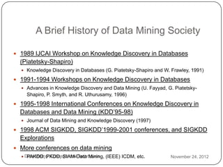 A Brief History of Data Mining Society

     1989 IJCAI Workshop on Knowledge Discovery in Databases
      (Piatetsky-Shapiro)
       Knowledge Discovery in Databases (G. Piatetsky-Shapiro and W. Frawley, 1991)

     1991-1994 Workshops on Knowledge Discovery in Databases
       Advances in Knowledge Discovery and Data Mining (U. Fayyad, G. Piatetsky-
        Shapiro, P. Smyth, and R. Uthurusamy, 1996)
     1995-1998 International Conferences on Knowledge Discovery in
      Databases and Data Mining (KDD’95-98)
       Journal of Data Mining and Knowledge Discovery (1997)

     1998 ACM SIGKDD, SIGKDD’1999-2001 conferences, and SIGKDD
      Explorations
     More conferences on data mining
3
       Data Mining: Concepts and Techniques (IEEE) ICDM, etc.
         PAKDD, PKDD, SIAM-Data Mining,                              November 24, 2012
2
 