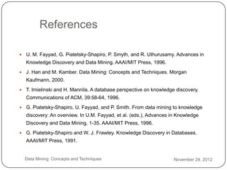 References

       U. M. Fayyad, G. Piatetsky-Shapiro, P. Smyth, and R. Uthurusamy. Advances in
        Knowledge Discovery and Data Mining. AAAI/MIT Press, 1996.
       J. Han and M. Kamber. Data Mining: Concepts and Techniques. Morgan
        Kaufmann, 2000.
       T. Imielinski and H. Mannila. A database perspective on knowledge discovery.
        Communications of ACM, 39:58-64, 1996.
       G. Piatetsky-Shapiro, U. Fayyad, and P. Smith. From data mining to knowledge
        discovery: An overview. In U.M. Fayyad, et al. (eds.), Advances in Knowledge
        Discovery and Data Mining, 1-35. AAAI/MIT Press, 1996.
       G. Piatetsky-Shapiro and W. J. Frawley. Knowledge Discovery in Databases.
        AAAI/MIT Press, 1991.


3       Data Mining: Concepts and Techniques                             November 24, 2012
4
 
