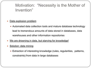 Motivation: ―Necessity is the Mother of
           Invention‖

     Data explosion problem

       Automated data collection tools and mature database technology

        lead to tremendous amounts of data stored in databases, data
        warehouses and other information repositories

     We are drowning in data, but starving for knowledge!

     Solution: data mining

       Extraction of interesting knowledge (rules, regularities, patterns,

        constraints) from data in large databases


4
 