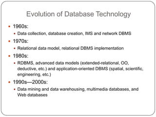 Evolution of Database Technology
     1960s:
       Data collection, database creation, IMS and network DBMS

     1970s:
       Relational data model, relational DBMS implementation

     1980s:
       RDBMS, advanced data models (extended-relational, OO,
       deductive, etc.) and application-oriented DBMS (spatial, scientific,
       engineering, etc.)
     1990s—2000s:
       Data mining and data warehousing, multimedia databases, and
       Web databases


5
 
