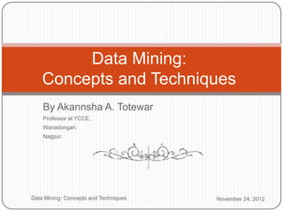 Data Mining:
        Concepts and Techniques
        By Akannsha A. Totewar
        Professor at YCCE,
        Wanadongari,
        Nagpur.




1   Data Mining: Concepts and Techniques   November 24, 2012
 