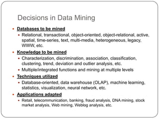 Decisions in Data Mining
 Databases to be mined
   Relational, transactional, object-oriented, object-relational, active...