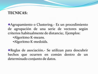 TECNICAS:


  Agrupamiento o Clustering.- Es un procedimiento
de agrupación de una serie de vectores según
criterios habitualmente de distancia;. Ejemplos:
    •Algoritmo K-means.
    •Algoritmo K-medoids.

 Reglas de asociación.- Se utilizan para descubrir
hechos que ocurren en común dentro de un
determinado conjunto de datos.
 