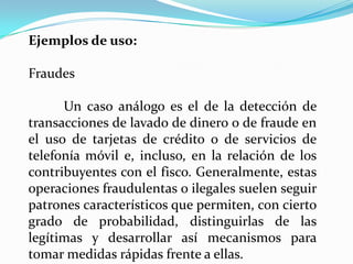 Ejemplos de uso:

Fraudes

      Un caso análogo es el de la detección de
transacciones de lavado de dinero o de fraude en
el uso de tarjetas de crédito o de servicios de
telefonía móvil e, incluso, en la relación de los
contribuyentes con el fisco. Generalmente, estas
operaciones fraudulentas o ilegales suelen seguir
patrones característicos que permiten, con cierto
grado de probabilidad, distinguirlas de las
legítimas y desarrollar así mecanismos para
tomar medidas rápidas frente a ellas.
 