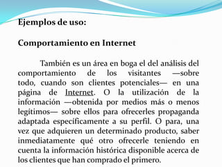 Ejemplos de uso:

Comportamiento en Internet

        También es un área en boga el del análisis del
comportamiento de los visitantes —sobre
todo, cuando son clientes potenciales— en una
página de Internet. O la utilización de la
información —obtenida por medios más o menos
legítimos— sobre ellos para ofrecerles propaganda
adaptada específicamente a su perfil. O para, una
vez que adquieren un determinado producto, saber
inmediatamente qué otro ofrecerle teniendo en
cuenta la información histórica disponible acerca de
los clientes que han comprado el primero.
 