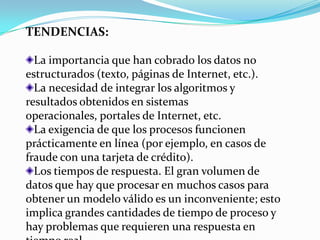 TENDENCIAS:

  La importancia que han cobrado los datos no
estructurados (texto, páginas de Internet, etc.).
  La necesidad de integrar los algoritmos y
resultados obtenidos en sistemas
operacionales, portales de Internet, etc.
  La exigencia de que los procesos funcionen
prácticamente en línea (por ejemplo, en casos de
fraude con una tarjeta de crédito).
  Los tiempos de respuesta. El gran volumen de
datos que hay que procesar en muchos casos para
obtener un modelo válido es un inconveniente; esto
implica grandes cantidades de tiempo de proceso y
hay problemas que requieren una respuesta en
 
