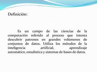 Definición:



       Es un campo de las ciencias de la
computación referido al proceso que intenta
descubrir patrones en grandes volúmenes de
conjuntos de datos. Utiliza los métodos de la
inteligencia          artificial,        aprendizaje
automático, estadística y sistemas de bases de datos.
 