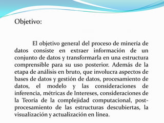 Objetivo:


       El objetivo general del proceso de minería de
datos consiste en extraer información de un
conjunto de datos y transformarla en una estructura
comprensible para su uso posterior. Además de la
etapa de análisis en bruto, que involucra aspectos de
bases de datos y gestión de datos, procesamiento de
datos, el modelo y las consideraciones de
inferencia, métricas de Intereses, consideraciones de
la Teoría de la complejidad computacional, post-
procesamiento de las estructuras descubiertas, la
visualización y actualización en línea.
 