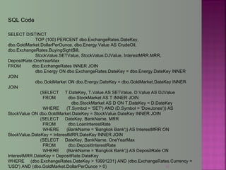 12
SELECT DISTINCT
TOP (100) PERCENT dbo.ExchangeRates.DateKey,
dbo.GoldMarket.DollarPerOunce, dbo.Energy.Value AS CrudeOil,
dbo.ExchangeRates.BuyingSightBill,
StockValue.SETValue, StockValue.DJValue, InterestMRR.MRR,
DepositRate.OneYearMax
FROM dbo.ExchangeRates INNER JOIN
dbo.Energy ON dbo.ExchangeRates.DateKey = dbo.Energy.DateKey INNER
JOIN
dbo.GoldMarket ON dbo.Energy.DateKey = dbo.GoldMarket.DateKey INNER
JOIN
(SELECT T.DateKey, T.Value AS SETValue, D.Value AS DJValue
FROM dbo.StockMarket AS T INNER JOIN
dbo.StockMarket AS D ON T.DateKey = D.DateKey
WHERE (T.Symbol = 'SET') AND (D.Symbol = 'DowJones')) AS
StockValue ON dbo.GoldMarket.DateKey = StockValue.DateKey INNER JOIN
(SELECT DateKey, BankName, MRR
FROM dbo.LoanInterestRate
WHERE (BankName = 'Bangkok Bank')) AS InterestMRR ON
StockValue.DateKey = InterestMRR.DateKey INNER JOIN
(SELECT DateKey, BankName, OneYearMax
FROM dbo.DepositInterestRate
WHERE (BankName = 'Bangkok Bank')) AS DepositRate ON
InterestMRR.DateKey = DepositRate.DateKey
WHERE (dbo.ExchangeRates.DateKey > 19991231) AND (dbo.ExchangeRates.Currency =
'USD') AND (dbo.GoldMarket.DollarPerOunce > 0)
SQL Code
 