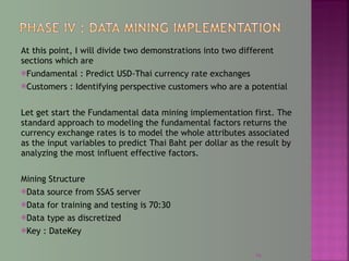 At this point, I will divide two demonstrations into two different
sections which are
Fundamental : Predict USD-Thai currency rate exchanges
Customers : Identifying perspective customers who are a potential
Let get start the Fundamental data mining implementation first. The
standard approach to modeling the fundamental factors returns the
currency exchange rates is to model the whole attributes associated
as the input variables to predict Thai Baht per dollar as the result by
analyzing the most influent effective factors.
Mining Structure
Data source from SSAS server
Data for training and testing is 70:30
Data type as discretized
Key : DateKey
16
 
