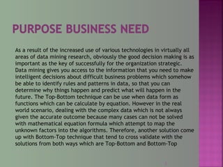 As a result of the increased use of various technologies in virtually all
areas of data mining research, obviously the good decision making is as
important as the key of successfully for the organization strategic.
Data mining gives you access to the information that you need to make
intelligent decisions about difficult business problems which somehow
be able to identify rules and patterns in data, so that you can
determine why things happen and predict what will happen in the
future. The Top-Bottom technique can be use when data form as
functions which can be calculate by equation. However in the real
world scenario, dealing with the complex data which is not always
given the accurate outcome because many cases can not be solved
with mathematical equation formula which attempt to map the
unknown factors into the algorithms. Therefore, another solution come
up with Bottom-Top technique that tend to cross validate with the
solutions from both ways which are Top-Bottom and Bottom-Top
2
 