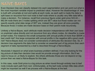31
Even Decision tree can classify dataset into each segmentation and can point out what is
the most important variable impact to predicted value. However the disadvantage of tree
is built with univariate at root and splits at each node, as each split is made the data is
split base on recursive from root node to leaf node where is usually very little data left to
make a decision. For instance, recall from previous figure under gold price 543.44 –
862.84 node there are 3 nodes splitting which are SET value but those nodes can not
specify exactly what data range of SET are, instead they are given all zone possibly.
Because those 3 nodes are made decision base on their parent node recursively.
Unlikely a Naïve-Bayes, each attribute made decision independence with their own base
on predicted value directly and not recursive from any others nodes. An classifier is made
at leaf nodes. For instance Are small companies with annual profits of more than $500K a
bad credit risk? Are large companies with annual profits in the negative still a good credit
risk? Naïve-Bayes does not consider combinations of attributes like decision tree. So, if
decision tree segments the data that is consider an essential part of big picture then each
segment of data represented by a leaf is described through a Naïve-Bayes.
Absolutely it depend on what is/are business problem defined, if we only looking for the
big picture of data then decision tree would be provide enough information. But if we
need to focus on ,or likely to explore the others attributes those are not depend on big
picture then we need a Naïve-Bayes for this task.
In this case, node Gold price is a big picture as when travel through entirely tree to leaf
node include each path from root. Unfortunately, at the leaf node contain little data which
might be important as well if we process with a Naïve-Bayes at the leaf.
 