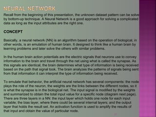 37
Recall from the beginning of this presentation, the unknown dataset pattern can be solve
by bottom-up technique. A Neural Network is a good approach for solving a complicated
data as long as the input attributes are the right one.
CONCEPT
Basically, a neural network (NN) is an algorithm based on the operation of biological, in
other words, is an emulation of human brain. It designed to think like a human brain by
learning problems and later solve the others with similar problems.
In the human brain action potentials are the electric signals that neurons use to convey
information to the brain and travel through the net using what is called the synapse. As
this signals are identical, the brain determines what type of information is being received
based on the path that signal took. The brain analyzes the patterns of signals being sent
from that information it can interpret the type of information being received.
To emulate that behavior, the artificial neural network has several components: the node
plays the role of the neuron, the weights are the links between the different nodes, so it
is what the synapse is in the biological net. The input signal is modified by the weights
and summarized to obtain the total input value for a specific node (diagram next page).
There are three layers in a NN: the input layer which holds one node for each input
variable; the bias layer, where there could be several internal layers; and the output
layer that holds the result set. An activation function is used to amplify the results of
that input and obtain the value of particular node.
 