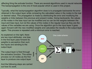 39
affecting firing the activate function. There are several algorithms used in neural networks.
The backpropagation is the one of most popular which is used in this project.
Typically, what the backpropagation algorithm does is to propagate backwards the error
obtained in the output layer while comparing the calculated value in the nodes to the real
or desired value. This propagation is made by distributing the error and modifying the
weights or links between the previous and present nodes. Going backwards, the values
of the nodes in the bias input can be modified and so can be the weights between the
input and bias input, but not the values of the nodes in the regular input as they are the
values of the variables we are using. Once the algorithm got to the input layer it goes
again forward with the new modified weights and calculates the results in the output layer
again. This process is repeated until a minimum error is reached.
GOLD
SET
w1
w2
BipolarSigmoid
Function
f Output
One node scheme
Perceptron
As explained on the right, there
are two input attributes, one bias
in the first layer pass forward its
weights to perceptron then sum
the inputs and sending to the
output layer.
The output layer is fired through
the activation function. This entire
process run 20 nodes as the first
layer to produce one output layer
And the following steps are carried
out how it’s work.
BIAS
w3
 