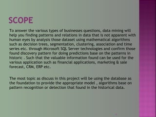 To answer the various types of businesses questions, data mining will
help you finding patterns and relations in data that is not apparent with
human eyes by analysis those dataset using mathematical algorithms
such as decision trees, segmentation, clustering, association and time
series etc. through Microsoft SQL Server technologies and confirm those
found discovery pattern for doing predictions base on the patterns in
historic . Such that the valuable information found can be used for the
various application such as financial applications, marketing & sale
forecast, CRM, ERP etc.
The most topic as discuss in this project will be using the database as
the foundation to provide the appropriate model , algorithms base on
pattern recognition or detection that found in the historical data.
4
 
