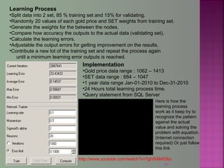 40
Learning Process
•Split data into 2 set, 85 % training set and 15% for validating.
•Randomly 20 values of each gold price and SET weights from training set.
•Generate the weights for the between the nodes.
•Compare how accuracy the outputs to the actual data (validating set).
•Calculate the learning errors.
•Adjustable the output errors for getting improvement on the results.
•Contribute a new lot of the training set and repeat the process again
until a minimum learning error outputs is reached.
Implementation
•Gold price data range : 1062 – 1413
•SET data range : 684 – 1047
•1 year data range Jan-01-2010 to Dec-31-2010
•24 Hours total learning process time.
•Query statement from SQL Server
Here is how the
learning process
work as it keep try to
recognize the pattern
against the actual
value and solving the
problem with equation.
(Internet connection
required) Or just follow
this link
http://www.youtube.com/watch?v=7ghfX6kK5bo
 
