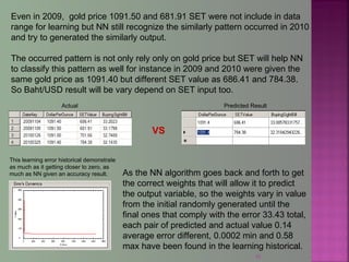 42
Even in 2009, gold price 1091.50 and 681.91 SET were not include in data
range for learning but NN still recognize the similarly pattern occurred in 2010
and try to generated the similarly output.
The occurred pattern is not only rely only on gold price but SET will help NN
to classify this pattern as well for instance in 2009 and 2010 were given the
same gold price as 1091.40 but different SET value as 686.41 and 784.38.
So Baht/USD result will be vary depend on SET input too.
VS
Predicted ResultActual
This learning error historical demonstrate
as much as it getting closer to zero, as
much as NN given an accuracy result. As the NN algorithm goes back and forth to get
the correct weights that will allow it to predict
the output variable, so the weights vary in value
from the initial randomly generated until the
final ones that comply with the error 33.43 total,
each pair of predicted and actual value 0.14
average error different, 0.0002 min and 0.58
max have been found in the learning historical.
 