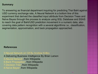 44
Summary
To answering as financial department inquiring for predicting Thai Baht against
USD currency exchange rate, A Neural Network is a bottom line of this
experiment that derived the classified input attribute from Decision Trees and
Naïve Bayes through the process to analyze using SQL Database and SSAS
to reach the goal of Baht/USD prediction movement in a numeric data, also
covering data pattern recognition with a several algorithms i.e.. classification,
segmentation, approximation, and back propagation approached.
References
3.Neural Network on C# By Andrew Krillov
4.Delivering Business Intelligence By Brian Larson
5.Neural Network, from Wikipedia
6.Back Propagation, from Wikipedia
7.Decision Tree, from Wikipedia
8.Naïve Bayes, from Wikipedia
 
