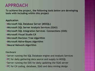 To achieve the project, the following tools below are developing
tools with including within this project
Application
Microsoft SQL Database Server (MSSQL)
Microsoft SQL Server Analysis Services (SSAS)
Microsoft SQL Integration Services Connections (SSIS)
Microsoft Visual Studio C#
Microsoft Decision Tree Algorithm
Microsoft Naïve-Bayes Algorithm
Neural Network Algorithm
Hardware
Server running the SQL Database engine and Analysis Services
PC for daily gathering data source and supply to MSSQL
Server running the SSIS for daily updating the SSAS server
PC for C# coding, database, SSAS and data mining design
5
 