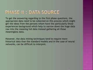 To get the answering regarding to the first phase questions, the
appropriate data need to be collected on this process which might
get the ideas from the persons whom have the particularly those
experiences background which help to narrow down the huge data
raw into the meaning full data instead gathering all those
meaningless data.
However, the data mining techniques tend to require more
historical data than the standard models and in the case of neural
networks, can be difficult to interpret.
9
 