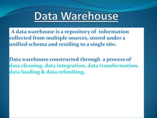 IA data warehouse is a repository of information
collected from multiple sources, stored under a
unified schema and residing to a single site.

Data warehouse constructed through a process of
data cleaning, data integration, data transformation,
data loading & data refreshing.
 