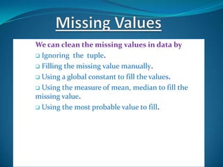 We can clean the missing values in data by
 Ignoring the tuple.

 Filling the missing value manually.

 Using a global constant to fill the values.

 Using the measure of mean, median to fill the
missing value.
 Using the most probable value to fill.
 