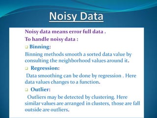 Noisy data means error full data .
To handle noisy data :
 Binning:

Binning methods smooth a sorted data value by
consulting the neighborhood values around it.
 Regression:

 Data smoothing can be done by regression . Here
data values changes to a function.
 Outlier:

 Outliers may be detected by clustering. Here
similar values are arranged in clusters, those are fall
outside are outliers.
 