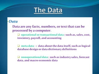 •Data
  Data are any facts, numbers, or text that can be
  processed by a computer.
      operational or transactional data : such as, sales, cost,
     inventory, payroll, and accounting

      meta data - : data about the data itself, such as logical
     database design or data dictionary definitions

      nonoperational data: such as industry sales, forecast
     data, and macro economic data
 