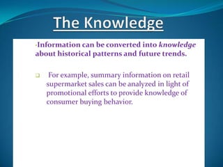 •Information can  be converted into knowledge
about historical patterns and future trends.

    For example, summary information on retail
    supermarket sales can be analyzed in light of
    promotional efforts to provide knowledge of
    consumer buying behavior.
 