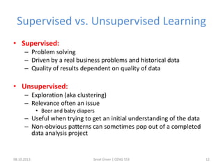 Supervised vs. Unsupervised Learning
• Supervised:
– Problem solving
– Driven by a real business problems and historical data
– Quality of results dependent on quality of data
• Unsupervised:
– Exploration (aka clustering)
– Relevance often an issue
• Beer and baby diapers
– Useful when trying to get an initial understanding of the data
– Non-obvious patterns can sometimes pop out of a completed
data analysis project
08.10.2013 Seval Ünver | CENG 553 12
 