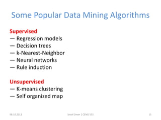 Some Popular Data Mining Algorithms
Supervised
— Regression models
— Decision trees
— k-Nearest-Neighbor
— Neural networks
— Rule induction
Unsupervised
— K-means clustering
— Self organized map
08.10.2013 Seval Ünver | CENG 553 15
 