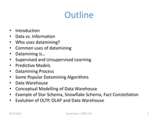 Outline
• Introduction
• Data vs. Information
• Who uses datamining?
• Common uses of datamining
• Datamining is…
• Supervised and Unsupervised Learning
• Predictive Models
• Datamining Process
• Some Popular Datamining Algorithms
• Data Warehouse
• Conceptual Modelling of Data Warehouse
• Example of Star Schema, Snowflake Schema, Fact Constellation
• Evolution of OLTP, OLAP and Data Warehouse
08.10.2013 Seval Ünver | CENG 553 2
 