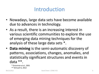 Introduction
• Nowadays, large data sets have become available
due to advances in technology.
• As a result, there is an increasing interest in
various scientific communities to explore the use
of emerging data mining techniques for the
analysis of these large data sets *.
• Data mining is the semi-automatic discovery of
patterns, associations, changes, anomalies, and
statistically significant structures and events in
data **.
* Grossman et al., 2001
** Shmueli G, 2012
08.10.2013 Seval Ünver | CENG 553 3
 
